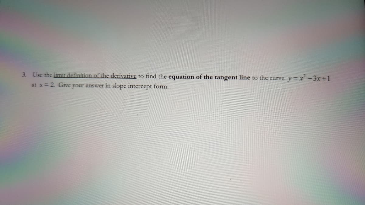 3. Use the limit definition of the derivative to find the equation of the tangent line to the curve y= x -3x+1
at x = 2. Give your answer in slope intercept form.
