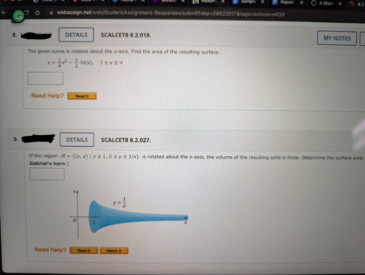 Reading
E Report
9Anime
E Sample
O A Short xX
* 8.2
A webassign.net/web/Student/Assignment-Responses/submit?dep=28622017&tags=autosave#Q6
8.
DETAILS
SCALCET8 8.2.018.
MY NOTES
The given curve is rotated about the y-axis. Find the area of the resulting surface.
y = - In(x),
3< x5 4
4
Need Help?
Read It
9.
DETAILS
SCALCET8 8.2.027.
If the region R = {(x, y) | × 2 1, 0 s y < 1/x} is rotated about the x-axis, the volume of the resulting solid is finite. Determine the surface area.
Gabriel's horn.)
yA
Need Help?
Read it
Watch it
