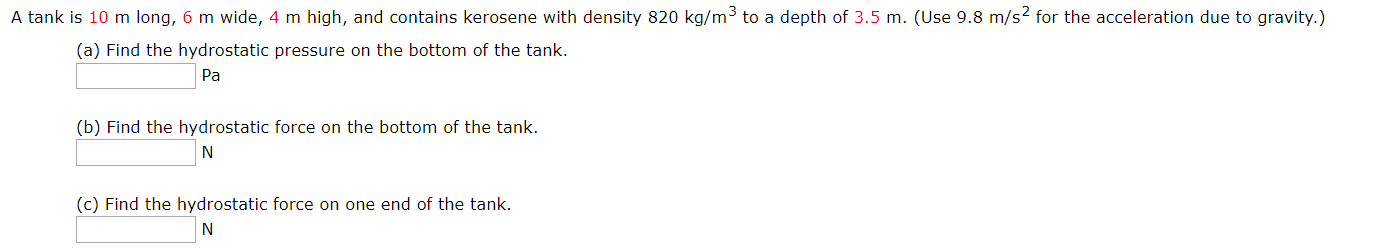 A tank is 10 m long, 6 m wide, 4 m high, and contains kerosene with density 820 kg/m3 to a depth of 3.5 m. (Use 9.8 m/s2 for the acceleration due to gravity.)
(a) Find the hydrostatic pressure on the bottom of the tank.
Pa
(b) Find the hydrostatic force on the bottom of the tank.
N
(c) Find the hydrostatic force on one end of the tank.
