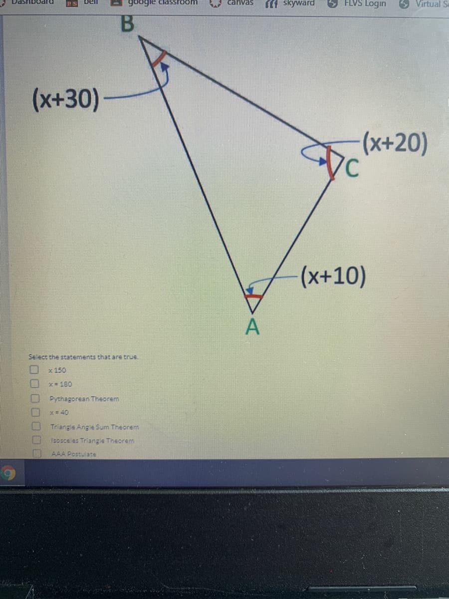A DashbOaru
FLVS Login
5 Virtual S
bel
google classroom
1 skyward
B.
(x+30)
(x+20)
(x+10)
Select the statements that are true.
x 150
x= 180
Pythagorean Theorem.
x = 40
Triangle Angle Sum Theorem
1sosceles Triangle Theorem
AAA Postulate
00000
