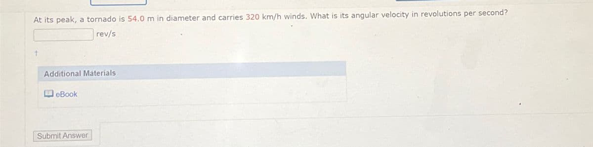 At its peak, a tornado is 54.0 m in diameter and carries 320 km/h winds. What is its angular velocity in revolutions per second?
rev/s
t
Additional Materials
eBook
Submit Answer