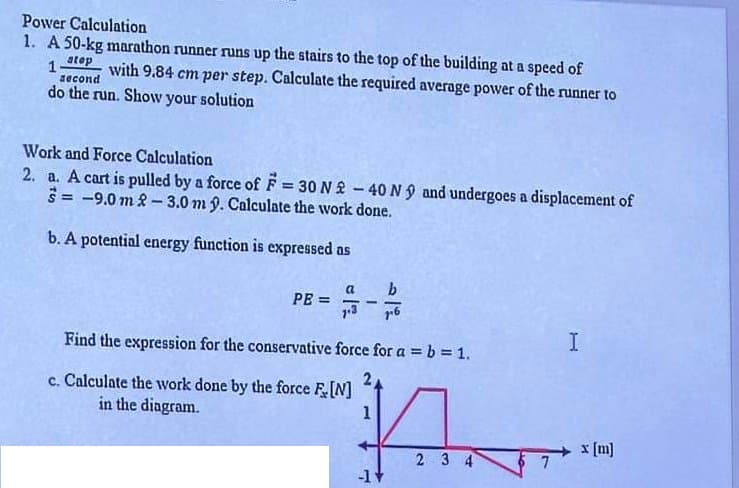 Power Calculation
1. A 50-kg marathon runner runs up the stairs to the top of the building at a speed of
1.
atop
second
with 9.84 cm per step. Calculate the required average power of the runner to
do the run. Show your solution
Work and Force Calculation
2. a. A cart is pulled by a force of F = 30 N-40 N 9 and undergoes a displacement of
=-9.0m 2-3.0 m 9. Calculate the work done.
b. A potential energy function is expressed as
PE=
a
-
b
Find the expression for the conservative force for a = b = 1.
c. Calculate the work done by the force F [N]
in the diagram.
1
2 3 4
-1+
I
x [m]