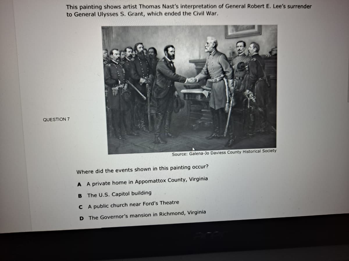 This painting shows artist Thomas Nast's interpretation of General Robert E. Lee's surrender
to General Ulysses S. Grant, which ended the Civil War.
QUESTION 7
Source: Galena-Jo Daviess County Historical Society
Where did the events shown in this painting occur?
A A private home in Appomattox County, Virginia
B The U.S. Capitol building
C A public church near Ford's Theatre
D The Governor's mansion in Richmond, Virginia
