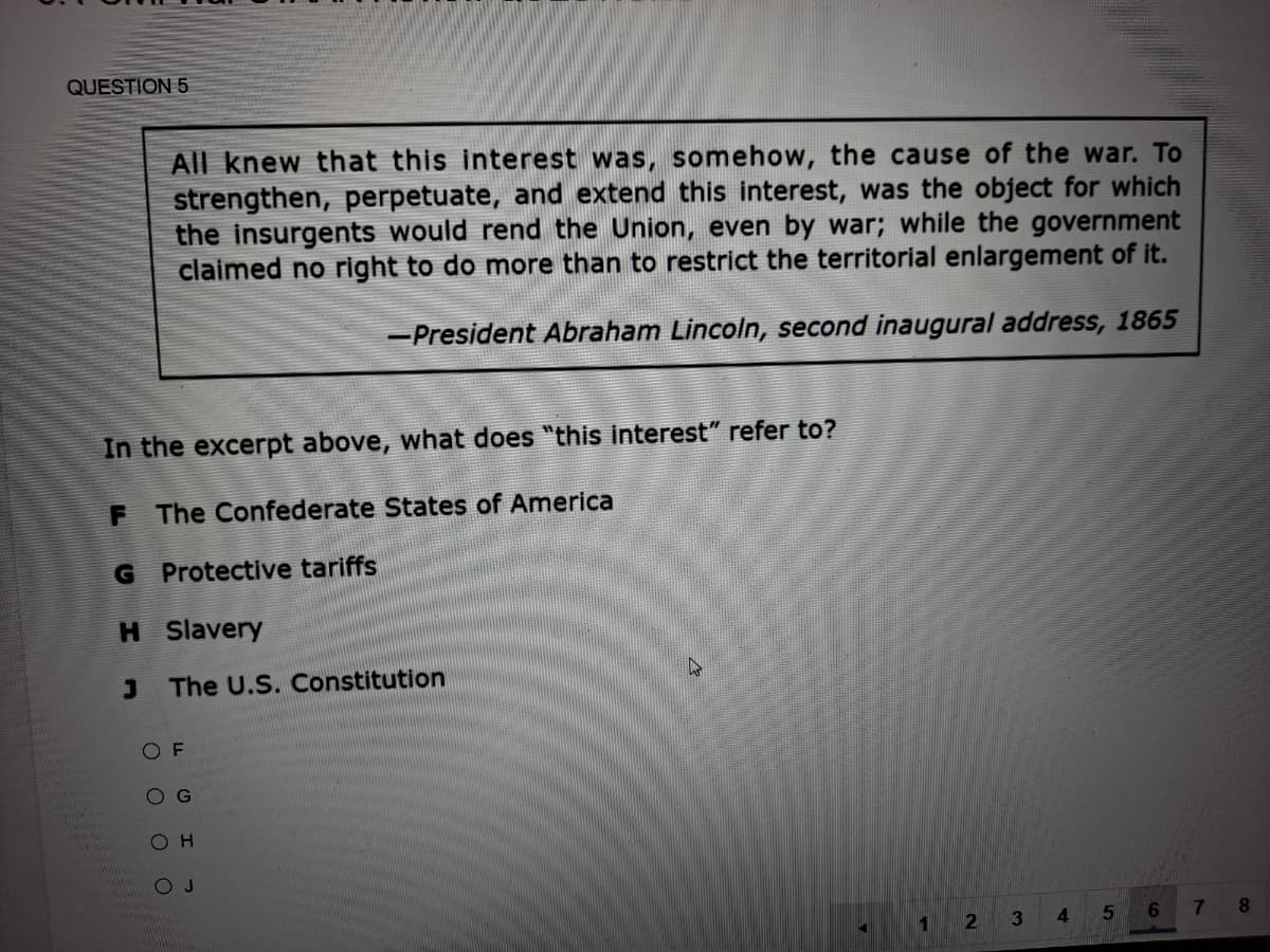 QUESTION 5
All knew that this interest was, somehow, the cause of the war. To
strengthen, perpetuate, and extend this interest, was the object for which
the insurgents would rend the Union, even by war; while the government
claimed no right to do more than to restrict the territorial enlargement of it.
-President Abraham Lincoln, second inaugural address, 1865
In the excerpt above, what does "this interest" refer to?
F The Confederate States of America
G Protective tariffs
H Slavery
The U.S. Constitution
O F
O G
O H
O J
8.
1
4.
