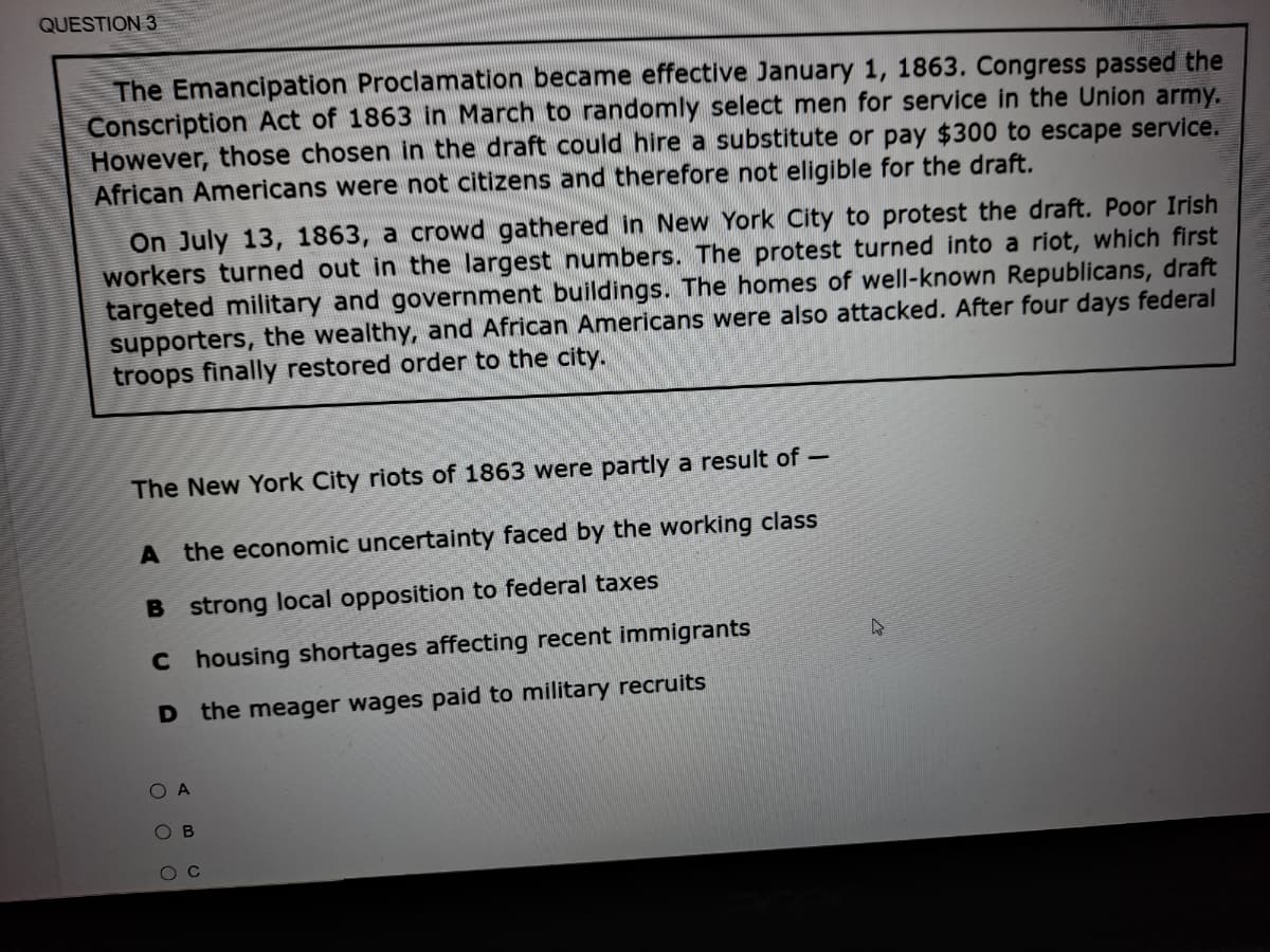 QUESTION 3
The Emancipation Proclamation became effective January 1, 1863. Congress passed the
Conscription Act of 1863 in March to randomly select men for service in the Union army.
However, those chosen in the draft could hire a substitute or pay $300 to escape service.
African Americans were not citizens and therefore not eligible for the draft.
On July 13, 1863, a crowd gathered in New York City to protest the draft. Poor Irish
workers turned out in the largest numbers. The protest turned into a riot, which first
targeted military and government buildings. The homes of well-known Republicans, draft
supporters, the wealthy, and African Americans were also attacked. After four days federal
troops finally restored order to the city.
The New York City riots of 1863 were partly a result of-
A the economic uncertainty faced by the working class
B strong local opposition to federal taxes
C housing shortages affecting recent immigrants
D the meager wages paid to military recruits
O A
O B
O C
