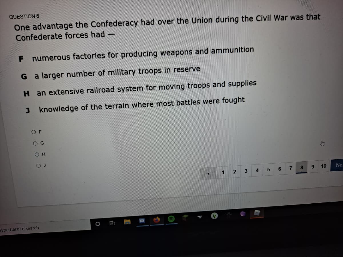 QUESTION 6
One advantage the Confederacy had over the Union during the Civil War was that
Confederate forces had
F
numerous factories for producing weapons and ammunition
a larger number of military troops in reserve
H an extensive railroad system for moving troops and supplies
J knowledge of the terrain where most battles were fought
O H
O J
3
4
8.
10
Ne:
Type here to search
O O O O
