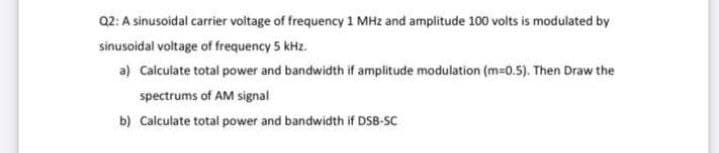 Q2: A sinusoidal carrier voitage of frequency 1 MHz and amplitude 100 volts is modulated by
sinusoidal voltage of frequency 5 kHz.
a) Calculate total power and bandwidth if amplitude modulation (m-0.5). Then Draw the
spectrums of AM signal
b) Calculate total power and bandwidth if DSB-SC
