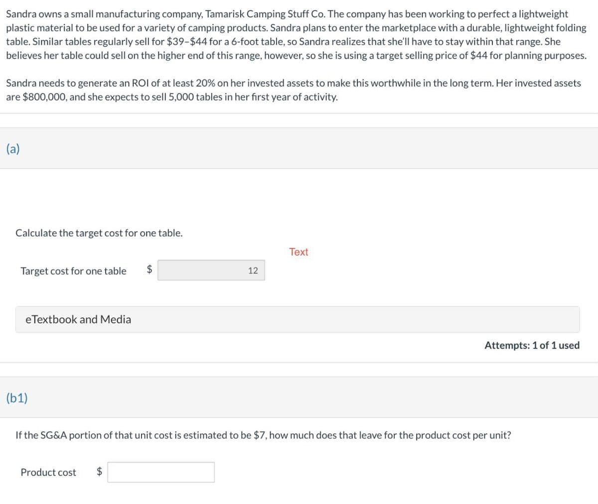 Sandra owns a small manufacturing company, Tamarisk Camping Stuff Co. The company has been working to perfect a lightweight
plastic material to be used for a variety of camping products. Sandra plans to enter the marketplace with a durable, lightweight folding
table. Similar tables regularly sell for $39-$44 for a 6-foot table, so Sandra realizes that she'll have to stay within that range. She
believes her table could sell on the higher end of this range, however, so she is using a target selling price of $44 for planning purposes.
Sandra needs to generate an ROI of at least 20% on her invested assets to make this worthwhile in the long term. Her invested assets
are $800,000, and she expects to sell 5,000 tables in her first year of activity.
(a)
Calculate the target cost for one table.
Target cost for one table
$
(b1)
eTextbook and Media
Text
12
Attempts: 1 of 1 used
If the SG&A portion of that unit cost is estimated to be $7, how much does that leave for the product cost per unit?
Product cost
$