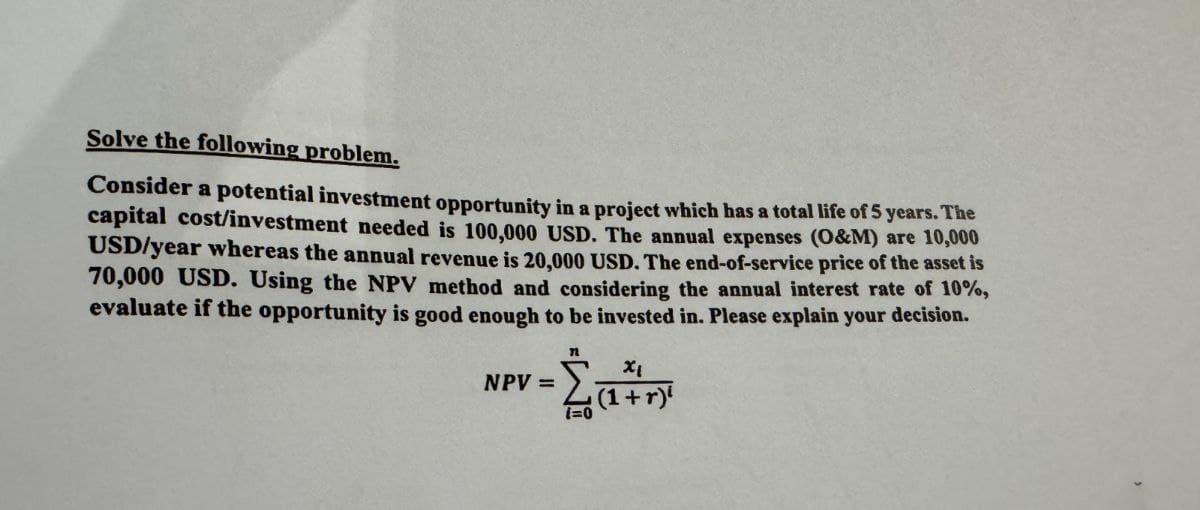 Solve the following problem.
Consider a potential investment opportunity in a project which has a total life of 5 years. The
capital cost/investment needed is 100,000 USD. The annual expenses (O&M) are 10,000
USD/year whereas the annual revenue is 20,000 USD. The end-of-service price of the asset is
70,000 USD. Using the NPV method and considering the annual interest rate of 10%,
evaluate if the opportunity is good enough to be invested in. Please explain your decision.
-Σα
NPV =
1=0
Χι
(1+r)'