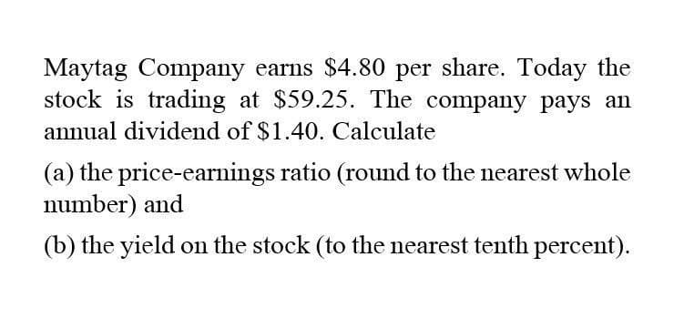 Maytag Company earns $4.80 per share. Today the
stock is trading at $59.25. The company pays an
annual dividend of $1.40. Calculate
(a) the price-earnings ratio (round to the nearest whole
number) and
(b) the yield on the stock (to the nearest tenth percent).