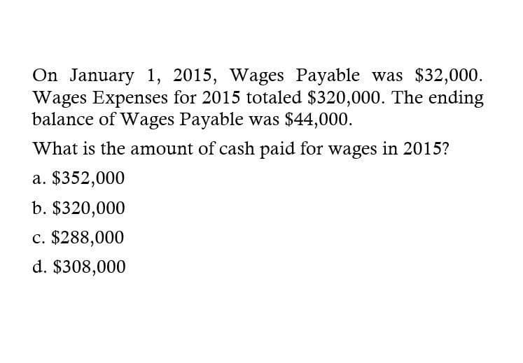 On January 1, 2015, Wages Payable was $32,000.
Wages Expenses for 2015 totaled $320,000. The ending
balance of Wages Payable was $44,000.
What is the amount of cash paid for wages in 2015?
a. $352,000
b. $320,000
c. $288,000
d. $308,000