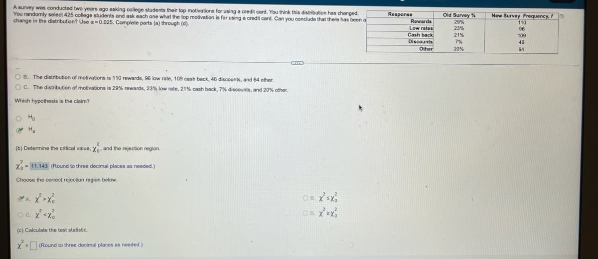 A survey was conducted two years ago asking college students their top motivations for using a credit card. You think this distribution has changed.
You randomly select 425 college students and ask each one what the top motivation is for using a credit card. Can you conclude that there has been a
change in the distribution? Use a = 0.025. Complete parts (a) through (d).
Response
Old Survey %
29%
New Survey Frequency, f
Rewards
110
Low rates
Cash back
Discounts
23%
96
21%
109
7%
46
Other
20%
64
O B. The distribution of motivations is 110 rewards, 96 low rate, 109 cash back, 46 discounts, and 64 other.
O C. The distribution of motivations is 29% rewards, 23% low rate, 21% cash back, 7% discounts, and 20% other.
Which hypothesis is the claim?
o Ho
(b) Determine the critical value, Yo, and the rejection region.
X = 11.143 (Round to three decimal places as needed.)
Choose the correct rejection region below.
Oc. X<X.
(c) Calculate the test statistic.
X = (Round to three decimal places as needed.)
