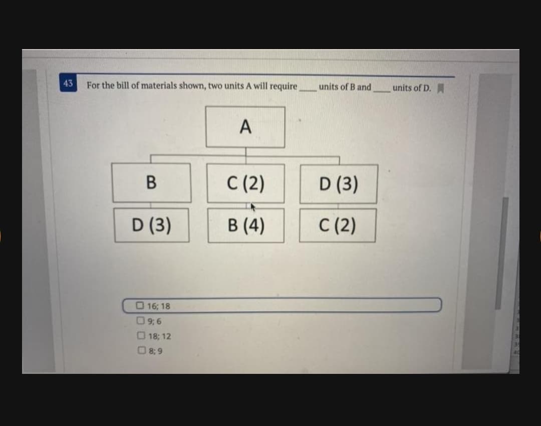 43
For the bill of materials shown, two units A will require
units of B and
units of D.
A
В
С (2)
D (3)
D (3)
В (4)
C (2)
O 16; 18
09; 6
18; 12
8; 9
