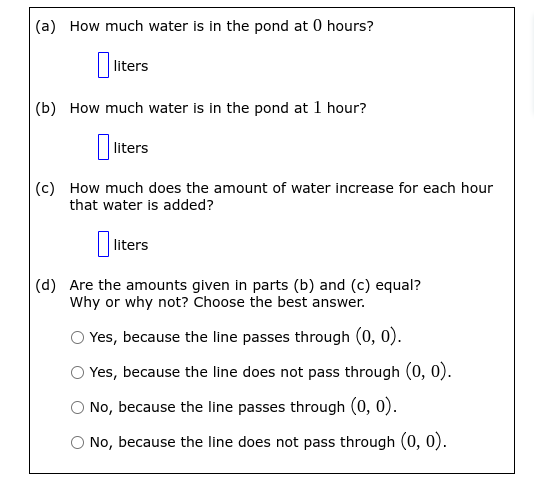 (a) How much water is in the pond at 0 hours?
liters
(b) How much water is in the pond at 1 hour?
0 liters
(c) How much does the amount of water increase for each hour
that water is added?
liters
(d) Are the amounts given in parts (b) and (c) equal?
Why or why not? Choose the best answer.
Yes, because the line passes through (0, 0).
Yes, because the line does not pass through (0, 0).
No, because the line passes through (0, 0).
O No, because the line does not pass through (0, 0).