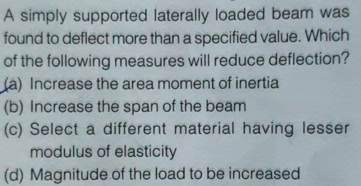 A simply supported
laterally loaded beam was
found to deflect more than a specified value. Which
of the following measures will reduce deflection?
(a) Increase the area moment of inertia
(b) Increase the span of the beam
(c) Select a different material having lesser
modulus of elasticity
(d) Magnitude of the load to be increased