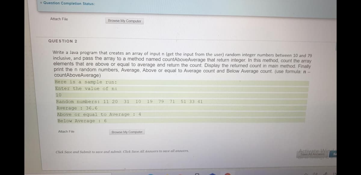 v Question Completion Status:
Attach File
Browse My Computer
QUESTION 2
Write a Java program that creates an array of input n (get the input from the user) random integer numbers between 10 and 79
inclusive, and pass the array to a method named countAboveAverage that return integer. In this method, count the array
elements that are above or equal to average and return the count. Display the returned count in main method. Finally
print the n random numbers, Average, Above or equal to Average count and Below Average count. (use formula: n-
countAboveAverage)
Here is a sample run:
Enter the value of n:
10
Random numbers: 11 20
31
10
19 79
71
51 33 41
Average : 36.6
Above or equal to Average : 4
Below Average : 6
Attach File
Browse My Computer
Activate Win
Savo All Answors
Click Save and Submit to save and submit. Click Save All Answers to save all answers.
