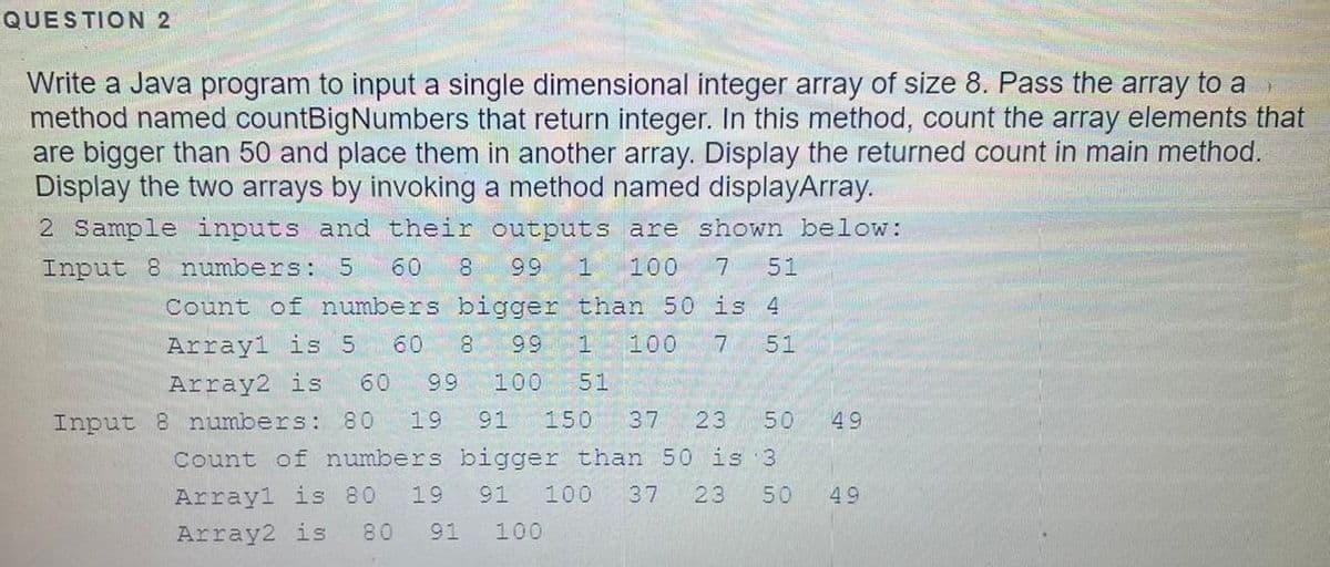 QUESTION 2
Write a Java program to input a single dimensional integer array of size 8. Pass the array to a
method named countBigNumbers that return integer. In this method, count the array elements that
are bigger than 50 and place them in another array. Display the returned count in main method.
Display the two arrays by invoking a method named displayArray.
2 Sample inputs and their outputs are shown below:
Input 8 numbers: 5
60
8
99
1
100
7
51
Count of numbers bigger than 50 is 4
Array1 is 5
60
100
51
66
Array2 is
60
99
100
51
Input 8 numbers: 80
19
91
150
37
23
50
49
Count of numbers bigger than 50 is 3
Arrayl is 80
19
91
100
37
23
50
49
Array2 is
80
91
100
