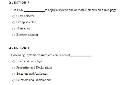 QUESTION 7
Use CSS
to apply a style to one or more elements on a web page
Class selector
Group selector
Id selector
Element selector
QUESTION 8
Cascading Style Sheet rules are comprised of
Head and body tags
Properties and Declarations
Selectors and Attributes
O Selectors and Declarations
