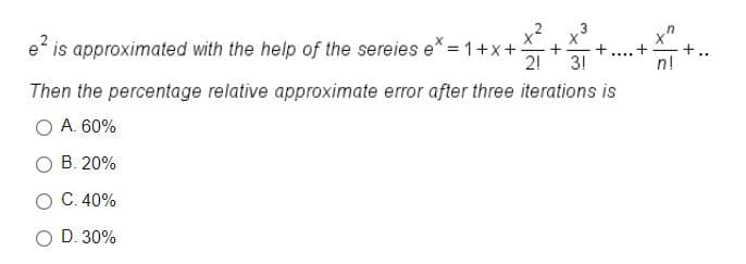 x²
3
e? is approximated with the help of the sereies e* = 1+x+-
2!
+..
n!
....
3!
Then the percentage relative approximate error after three iterations is
A. 60%
O B. 20%
O C. 40%
O D. 30%
