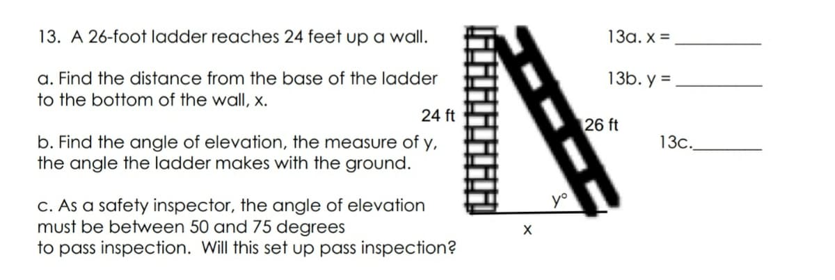 13. A 26-foot ladder reaches 24 feet up a wall.
13a. x =
a. Find the distance from the base of the ladder
to the bottom of the wall, x.
13b. y =
24 ft
26 ft
b. Find the angle of elevation, the measure of y,
the angle the ladder makes with the ground.
13c.
C. As a safety inspector, the angle of elevation
must be between 50 and 75 degrees
to pass inspection. Will this set up pass inspection?
yo
