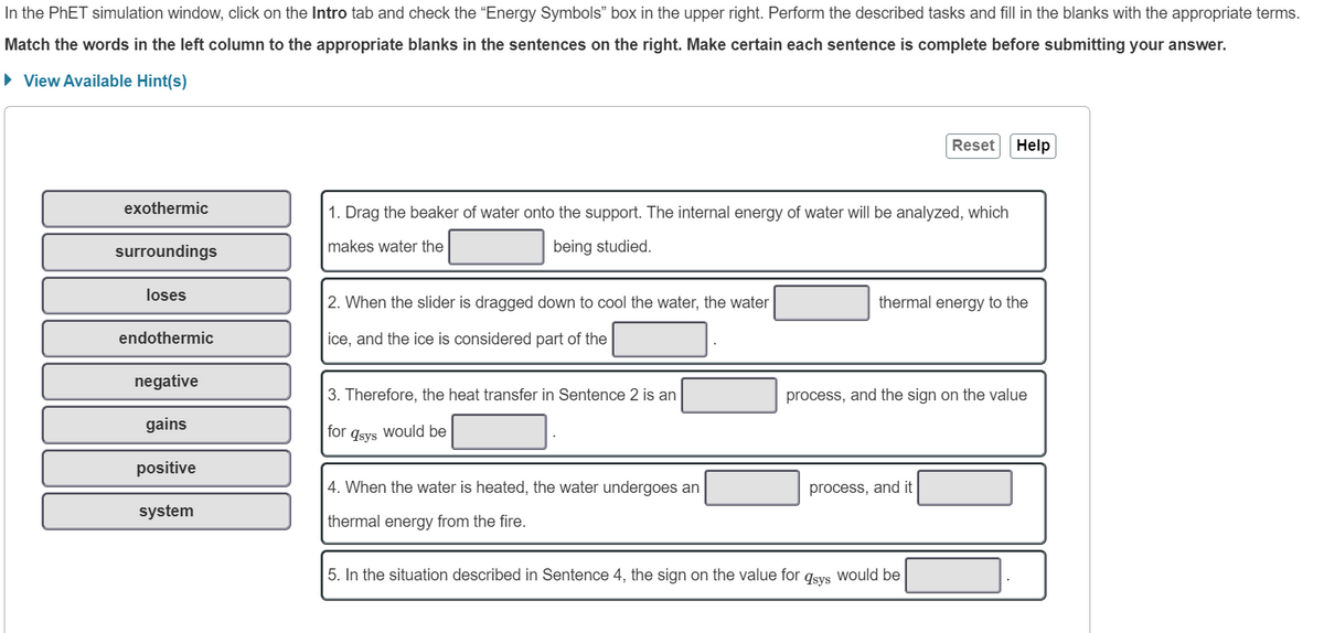 In the PhET simulation window, click on the Intro tab and check the "Energy Symbols" box in the upper right. Perform the described tasks and fill in the blanks with the appropriate terms.
Match the words in the left column to the appropriate blanks in the sentences on the right. Make certain each sentence is complete before submitting your answer.
► View Available Hint(s)
exothermic
surroundings
loses
endothermic
negative
gains
positive
system
1. Drag the beaker of water onto the support. The internal energy of water will be analyzed, which
makes water the
being studied.
2. When the slider is dragged down to cool the water, the water
ice, and the ice is considered part of the
3. Therefore, the heat transfer in Sentence 2 is an
for
would be
qsys
4. When the water is heated, the water undergoes an
thermal energy from the fire.
Reset
thermal energy to the
process, and it
Help
process, and the sign on the value
5. In the situation described in Sentence 4, the sign on the value for qsys would be