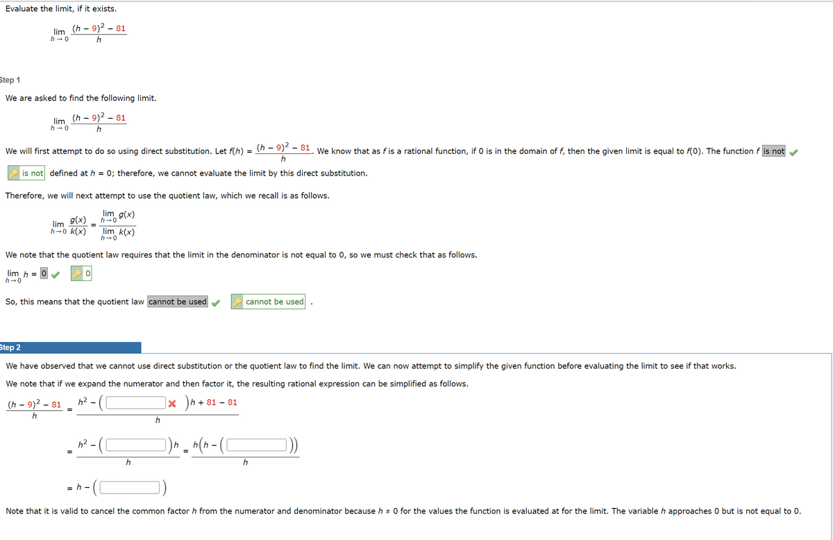 Evaluate the limit, if it exists.
(h - 9)² - 81
h
lim
h→0
Step 1
We are asked to find the following limit.
(h - 9)² - 81
h
lim
h→0
We will first attempt to do so using direct substitution. Let f(h)
(h – 9)² – 81. We know that as f is a rational function, if 0 is in the domain of f, then the given limit is equal to f(0). The function f is not
h
is not defined at h = 0; therefore, we cannot evaluate the limit by this direct substitution.
Therefore, we will next attempt to use the quotient law, which we recall is as follows.
lim_g(x)
h→0
(h - 9)² -
h
g(x)
lim
h→0 k(x)
We note that the quotient law requires that the limit in the denominator is not equal to 0, so we must check that as follows.
lim h =
h→0
So, this means that the quotient law cannot be used
Step 2
We have observed that we cannot use direct substitution or the quotient law to find the limit. We can now attempt to simplify the given function before evaluating the limit to see if that works.
We note that if we expand the numerator and then factor it, the resulting rational expression can be simplified as follows.
h²
X h+81 - 81
- 81
lim_k(x)
h→0
6²
=h-
h
h
h
=
cannot be used
n(n-(1
h
Note that it is valid to cancel the common factor h from the numerator and denominator because h‡ 0 for the values the function is evaluated at for the limit. The variable h approaches 0 but is not equal to 0.