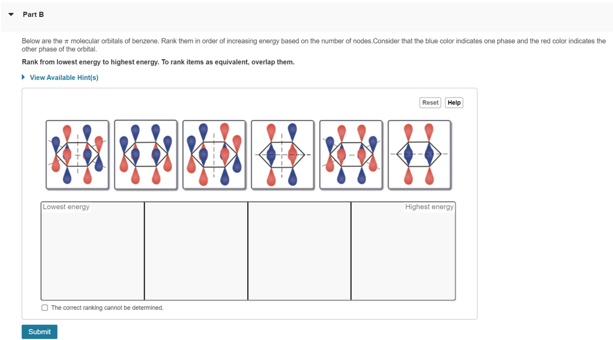 Part B
Below are the molecular orbitals of benzene. Rank them in order of increasing energy based on the number of nodes. Consider that the blue color indicates one phase and the red color indicates the
other phase of the orbital.
Rank from lowest energy to highest energy. To rank items as equivalent, overlap them.
► View Available Hint(s)
Lowest energy
The correct ranking cannot be determined.
Submit
H
B
Reset
Help
Highest energy