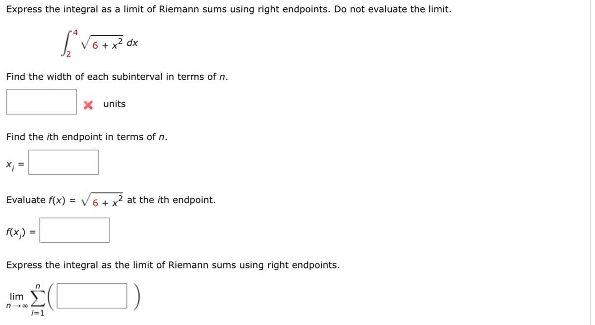 Express the integral as a limit of Riemann sums using right endpoints. Do not evaluate the limit.
4
[₁²√6 + x² dx
Find the width of each subinterval in terms of n.
Find the ith endpoint in terms of n.
X;
=
Evaluate f(x) = √6 + x² at the ith endpoint.
f(x₁) =
X units
Express the integral as the limit of Riemann sums using right endpoints.
lim
n→∞
n
i=1