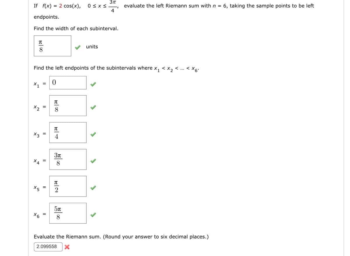 If f(x) = 2 cos(x), 0≤x≤
endpoints.
Find the width of each subinterval.
ROO
X1 =
x2
X6
Find the left endpoints of the subintervals where x₁ < x₂ <
11
||
||
||
0
R00
TU
TU
4
3π
55000
TU
2
3π
4
units
5500
"I
evaluate the left Riemann sum with n = 6, taking the sample points to be left
< x6*
Evaluate the Riemann sum. (Round your answer to six decimal places.)
2.099558 X