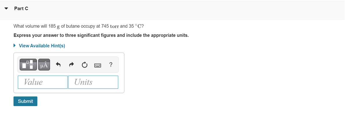 Part C
What volume will 185 g of butane occupy at 745 torr and 35 °C?
Express your answer to three significant figures and include the appropriate units.
► View Available Hint(s)
μA
Value
Submit
Units
?