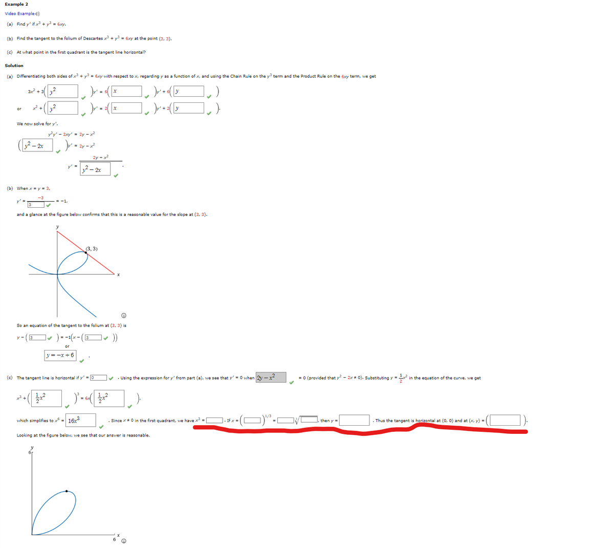 Example 2
Video Example
(a) Find y' if x² + y² = 6xy.
(b) Find the tangent to the folium of Descartes x³ + y = 6xy at the point (3, 3).
(c) At what point in the first quadrant the tangent line horizontal?
Solution
(a) Differentiating both sides of x³ + y³ = 6xy with respect to x, regarding y as a function of x, and using the Chain Rule on the y³ term and the Product Rule on the 6xy term, we get
3x² + ₂2
)y₁
y² + 6( y
(y² +
+ 2 y
or
+².
We now solve for y'.
1² - 2x
-3
2.2
(b) When xy = 3,
y²y' - 2xy' = 2y-x²
)y² = 2y = x²
and a glance at the figure below confirms that this is a reasonable value for the slope at (3, 3).
y=-x+6
(c) The tangent line
1/4+²
2y=x2
1² - 2x
Ⓡ
So an equation of the tangent to the folium at (3, 3) is
y-(3✔ ) = -1(x - (3✓
or
(3, 3)
which simplifies to x6 = 16x³
horizontal if y' = 0
x
)²-√3x²
✔. Using the expression for y' from part (a), we see that y'= 0 when
. Since * # 0 in the first quadrant, we have x³ =
Looking at the figure below, we see that our answer reasonable.
If x
2-x²
= 0 (provided that y² - 2x + 0). Substituting y = x² in the equation of the curve, we get
then y =
. Thus the tangent is horizontal at (0, 0) and at (x, y) =