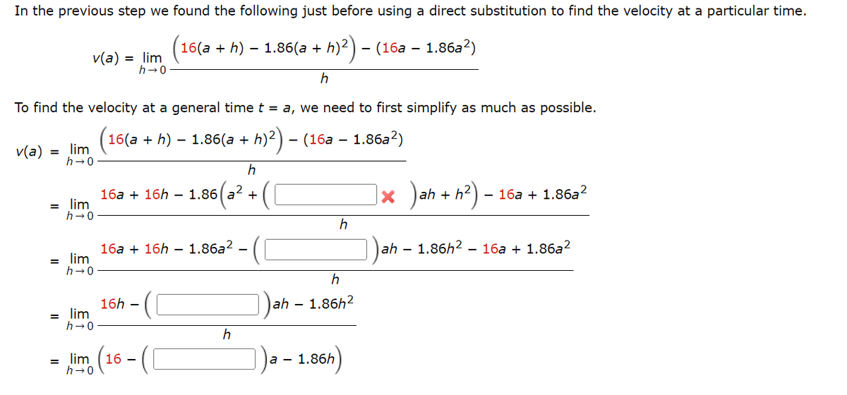 In the previous step we found the following just before using a direct substitution to find the velocity at a particular time.
16(a + h) 1.86(a + h)²) – (16a – 1.86a²)
h
To find the velocity at a general time t = a, we need to first simplify as much as possible.
(16(a + h) — 1.86(a + h)²) – (16a – 1.86a²)
v(a)
=
v(a) = lim
h→0
lim
h→0
= lim
h→0
= lim
h→0
= lim
h
16a + 16h - 1.86 a² +
16a + 16h - 1.86a² -
16h-
h→0
= lim (16 - (
h
h
h
ah - 1.86h²
a - 1.86h
× )ah + h²) -
- 16a + 1.86a²
ah - 1.86h² - 16a + 1.86a²