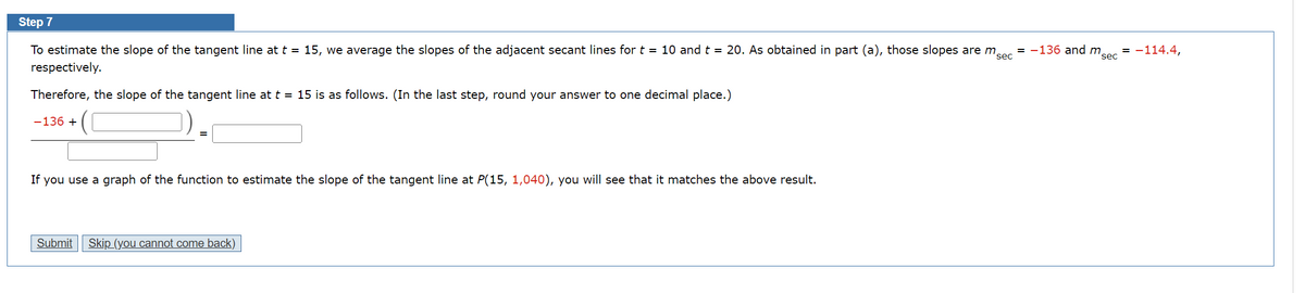 Step 7
To estimate the slope of the tangent line at t = 15, we average the slopes of the adjacent secant lines for t = 10 and t = 20. As obtained in part (a), those slopes are m
respectively.
sec
Therefore, the slope of the tangent line at t = 15 is as follows. (In the last step, round your answer to one decimal place.)
-136 +
If you use a graph of the function to estimate the slope of the tangent line at P(15, 1,040), you will see that it matches the above result.
Submit Skip (you cannot come back)
= -136 and m
sec
-114.4,