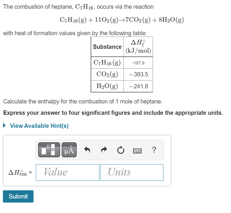 The combustion of heptane, C7H16, occurs via the reaction
C7H16 (g) + 1102(g) →7CO2(g) +8H₂O(g)
with heat of formation values given by the following table:
Substance
ΔΗ
(kJ/mol)
Calculate the enthalpy for the combustion of 1 mole of heptane.
Express your answer to four significant figures and include the appropriate units.
► View Available Hint(s)
μA
AHxn= Value
Submit
C7H16 (g) -187.9
CO₂(g) -393.5
H₂O(g) -241.8
Units
?