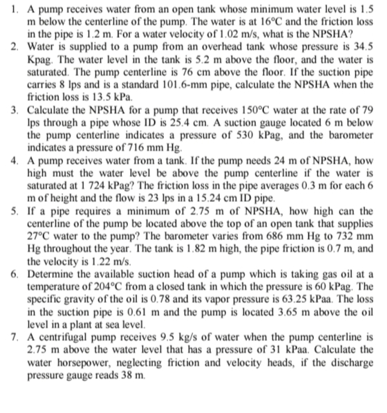 1. A pump receives water from an open tank whose minimum water level is 1.5
m below the centerline of the pump. The water is at 16°C and the friction loss
in the pipe is 1.2 m. For a water velocity of 1.02 m/s, what is the NPSHA?
2. Water is supplied to a pump from an overhead tank whose pressure is 34.5
Kpag. The water level in the tank is 5.2 m above the floor, and the water is
saturated. The pump centerline is 76 cm above the floor. If the suction pipe
carries 8 Ips and is a standard 101.6-mm pipe, calculate the NPSHA when the
friction loss is 13.5 kPa.
3. Calculate the NPSHA for a pump that receives 150°C water at the rate of 79
Ips through a pipe whose ID is 25.4 cm. A suction gauge located 6 m below
the pump centerline indicates a pressure of 530 kPag, and the barometer
indicates a pressure of 716 mm Hg.
4. A pump receives water from a tank. If the pump needs 24 m of NPSHA, how
high must the water level be above the pump centerline if the water is
saturated at 1 724 kPag? The friction loss in the pipe averages 0.3 m for each 6
m of height and the flow is 23 Ips in a 15.24 cm ID pipe.
5. If a pipe requires a minimum of 2.75 m of NPSHA, how high can the
centerline of the pump be located above the top of an open tank that supplies
27°C water to the pump? The barometer varies from 686 mm Hg to 732 mm
Hg throughout the year. The tank is 1.82 m high, the pipe friction is 0.7 m, and
the velocity is 1.22 m/s.
6. Determine the available suction head of a pump which is taking gas oil at a
temperature of 204°C from a closed tank in which the pressure is 60 kPag. The
specific gravity of the oil is 0.78 and its vapor pressure is 63.25 kPaa. The loss
in the suction pipe is 0,61 m and the pump is located 3.65 m above the oil
level in a plant at sea level.
7. A centrifugal pump receives 9.5 kg/s of water when the pump centerline is
2.75 m above the water level that has a pressure of 31 kPaa. Calculate the
water horsepower, neglecting friction and velocity heads, if the discharge
pressure gauge reads 38 m.
