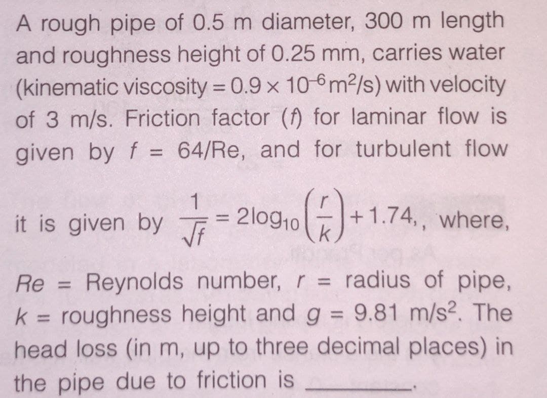 A rough pipe of 0.5 m diameter, 300 m length
and roughness height of 0.25 mm, carries water
(kinematic viscosity = 0.9 x 10-6m2/s) with velocity
of 3 m/s. Friction factor (ff) for laminar flow is
given by f = 64/Re, and for turbulent flow
it is given by Ji
= 2log.o)+1
+1.74,, where,
k
%3D
Reynolds number, r = radius of pipe,
roughness height and g = 9.81 m/s2. The
head loss (in m, up to three decimal places) in
Re =
%3D
k
%3D
%3D
the pipe due to friction is
