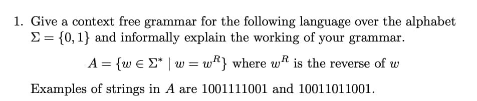 1. Give a context free grammar for the following language over the alphabet
Σ = {0, 1} and informally explain the working of your grammar.
A = {w € Σ* | w = w} where w is the reverse of w
1001111001 and 10011011001.
Examples of strings in A are