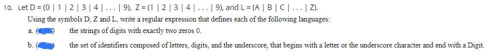 10. Let D = (0 | 1 | 2 | 3 | 4 |... | 9), Z = (1 | 2 | 3 | 4 |... | 9), and L= (A | B | C |... | Z).
Using the symbols D, Z and L, write a regular expression that defines each of the following languages:
a. () the strings of digits with exactly two zeros 0.
b.
the set of identifiers composed of letters, digits, and the underscore, that begins with a letter or the underscore character and end with a Digit.