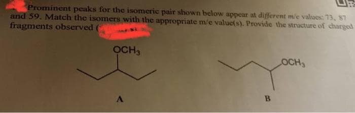 Prominent peaks for the isomeric pair shown below appear at different me values: 73, 87
and 59. Match the isomers with the appropriate m'e value(s). Provide the structure of charged
fragments observed (
OCH3
A
B
OCH3