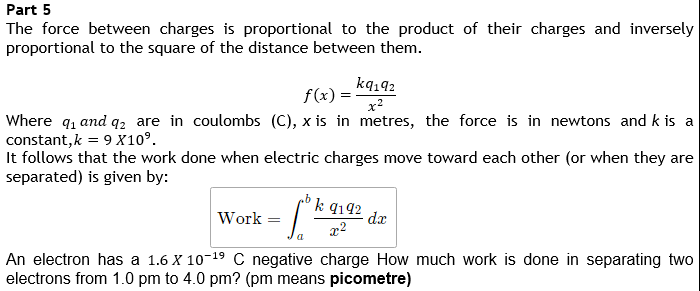 Part 5
The force between charges is proportional to the product of their charges and inversely
proportional to the square of the distance between them.
ką142
f(x) =
x?
Where q, and q2 are in coulombs (C), x is in metres, the force is in newtons and k is a
constant, k = 9 X10°.
It follows that the work done when electric charges move toward each other (or when they are
separated) is given by:
k q192
Work
dx
x2
An electron has a 1.6 X 10-19 C negative charge How much work is done in separating two
electrons from 1.0 pm to 4.0 pm? (pm means picometre)
