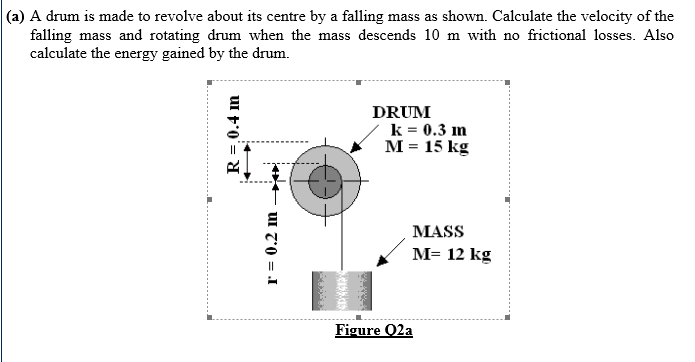 |(a) A drum is made to revolve about its centre by a falling mass as shown. Calculate the velocity of the
falling mass and rotating drum when the mass descends 10 m with no frictional losses. Also
calculate the energy gained by the drum.
DRUM
k = 0.3 im
M = 15 kg
MASS
M= 12 kg
Figure Q2a
R =,0.4 m
uI z0 = I
