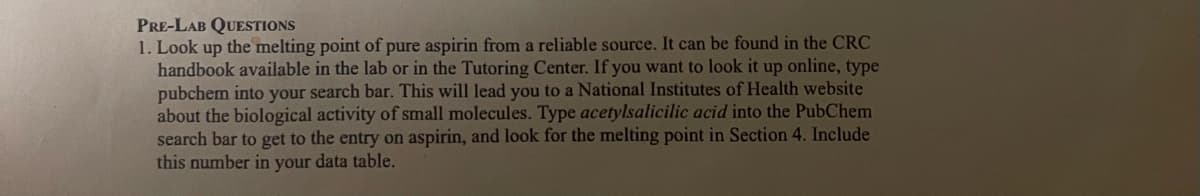 PRE-LAB QUESTIONS
1. Look up the melting point of pure aspirin from a reliable source. It can be found in the CRC
handbook available in the lab or in the Tutoring Center. If you want to look it up online, type
pubchem into your search bar. This will lead you to a National Institutes of Health website
about the biological activity of small molecules. Type acetylsalicilic acid into the PubChem
search bar to get to the entry on aspirin, and look for the melting point in Section 4. Include
this number in your data table.