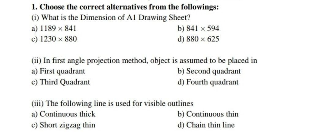 1. Choose the correct alternatives from the followings:
(i) What is the Dimension of Al Drawing Sheet?
a) 1189 x 841
b) 841 x 594
c) 1230 x 880
d) 880 x 625
(ii) In first angle projection method, object is assumed to be placed in
a) First quadrant
c) Third Quadrant
b) Second quadrant
d) Fourth quadrant
(iii) The following line is used for visible outlines
a) Continuous thick
b) Continuous thin
c) Short zigzag thin
d) Chain thin line
