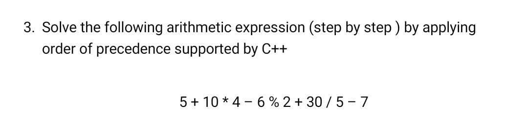 3. Solve the following arithmetic expression (step by step ) by applying
order of precedence supported by C++
5+ 10 * 4 - 6 % 2 + 30/5- 7
