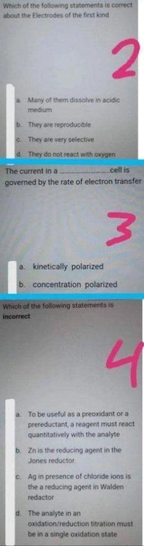 Which of the foliowing statements is correct
about the Electrodes of the first kind
2.
a Many of them dissolve in acidic
medium
b. They are reproducible
C. They are very selective
d. They do not react with oxygen
The current in a .
.cell is
governed by the rate of electron transfer
a. kinetically polarized
b. concentration polarized
Which of the following statements is
incorrect
To be useful as a preoxidant or a
prereductant, a reagent must react
quantitatively with the analyte
a.
b. Zn is the reducing agent in the
Jones reductor.
C. Ag in presence of chloride ions is
the a reducing agent in Walden
redactor
The analyte in an
oxidation/reduction titration must
be in a single oxidation state
