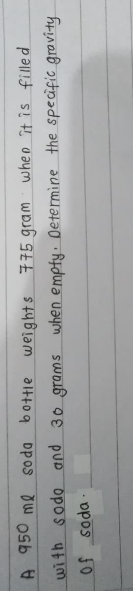 A. 950 me soda bottie weights
775 gram: when ît is filled
with sodo and 30 grams when empty. Determine the specific gravity
Of soda-
