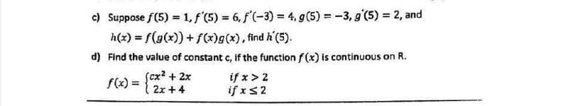 c) Suppose f(5) = 1, f (5) = 6, f'(-3) = 4, g(5) = -3, g'(5) = 2, and
h(x) = f(g(x)) + f(*)g(x), find h'(5).
d) Find the value of constant c, if the function f(x) is continuous on R.
Scx? + 2x
2x + 4
if x > 2
if xs2
f(x) =
