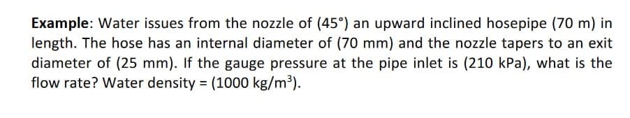 Example: Water issues from the nozzle of (45°) an upward inclined hosepipe (70 m) in
length. The hose has an internal diameter of (70 mm) and the nozzle tapers to an exit
diameter of (25 mm). If the gauge pressure at the pipe inlet is (210 kPa), what is the
flow rate? Water density = (1000 kg/m³).