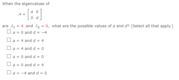 When the eigenvalues of
a b
A =
are 11 = 4 and 12 = 0, what are the possible values of a and d? (Select all that apply.)
O a = 0 and d = -4
O a = 4 and d = 4
O a = 4 and d = 0
O a = 0 and d = 0
O a = 0 and d = 4
O a = -4 and d = 0
