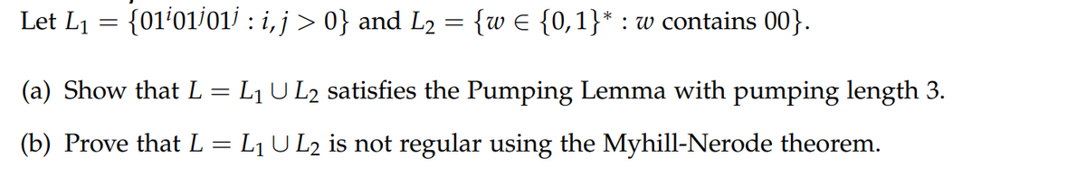 Let L1 = {01'01/01/ : i, j > 0} and L2 = {w € {0,1}* : w contains 00}.
(a) Show that L = L1 U L2 satisfies the Pumping Lemma with pumping length 3.
(b) Prove that L = L1 U L2 is not regular using the Myhill-Nerode theorem.
%3|
